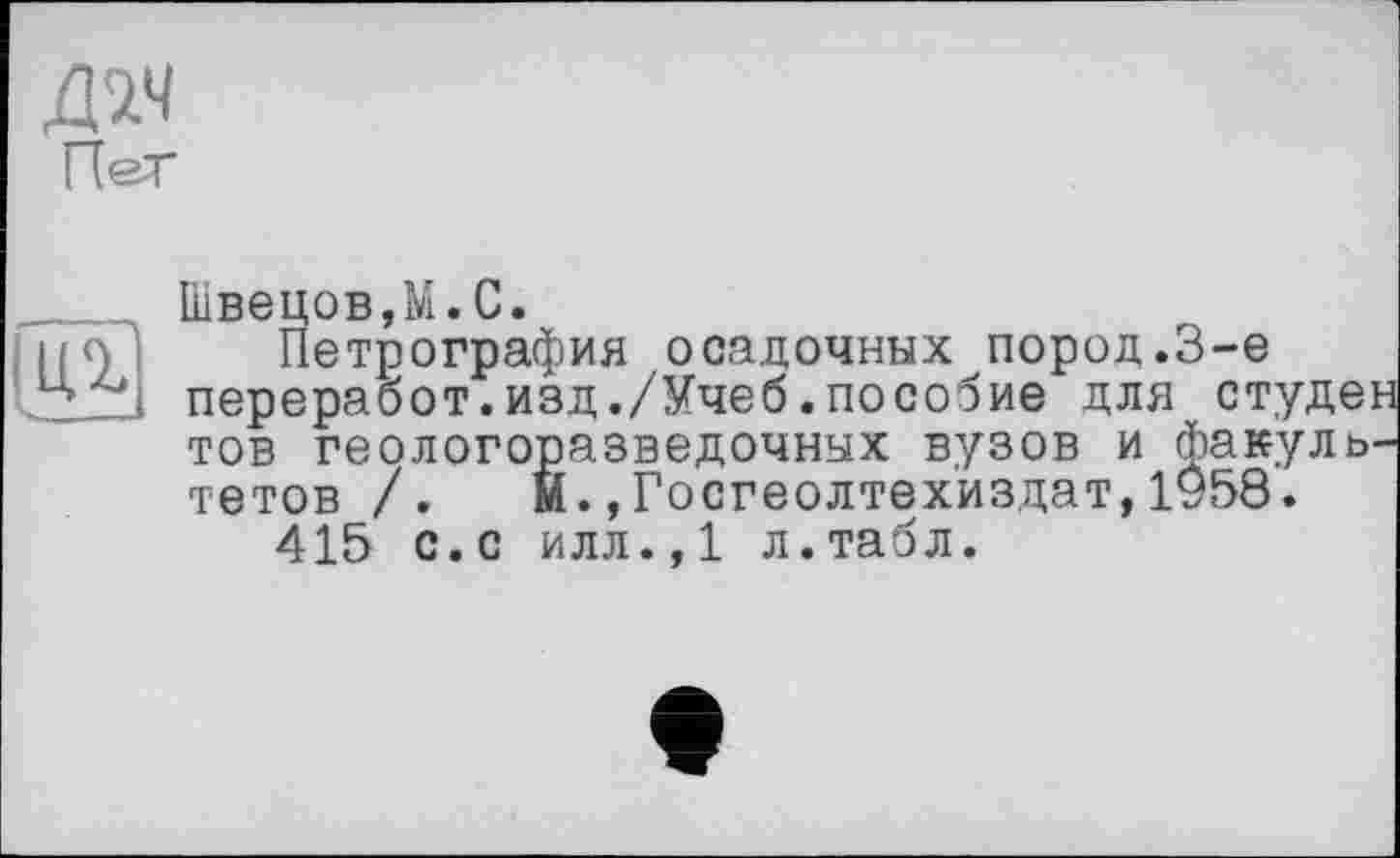 ﻿Пег
Ц%
Швецов,М.С.
Петрография осадочных пород.3-є переработ.изд./Учеб.пособие для студе: тов геологоразведочных вузов и факуль тетов /. М.»Госгеолтехиздат,1958.
415 с.с илл.,1 л.табл.